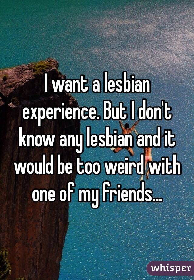 I want a lesbian experience. But I don't know any lesbian and it would be too weird with one of my friends...