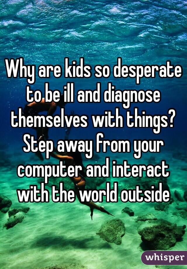 Why are kids so desperate to be ill and diagnose themselves with things? Step away from your computer and interact with the world outside