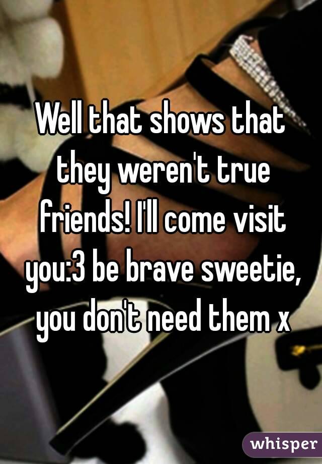 Well that shows that they weren't true friends! I'll come visit you:3 be brave sweetie, you don't need them x