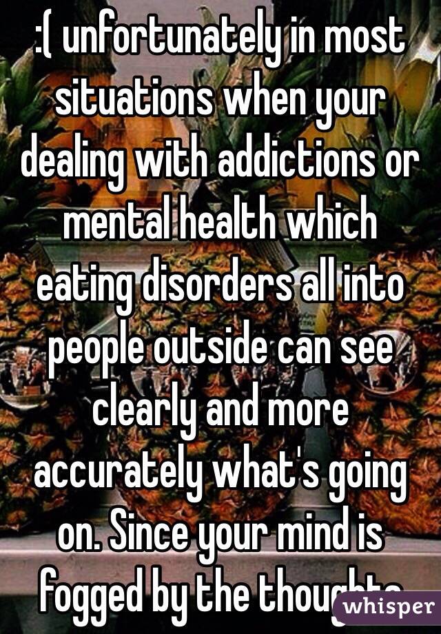 :( unfortunately in most situations when your dealing with addictions or mental health which eating disorders all into people outside can see clearly and more accurately what's going on. Since your mind is fogged by the thoughts 