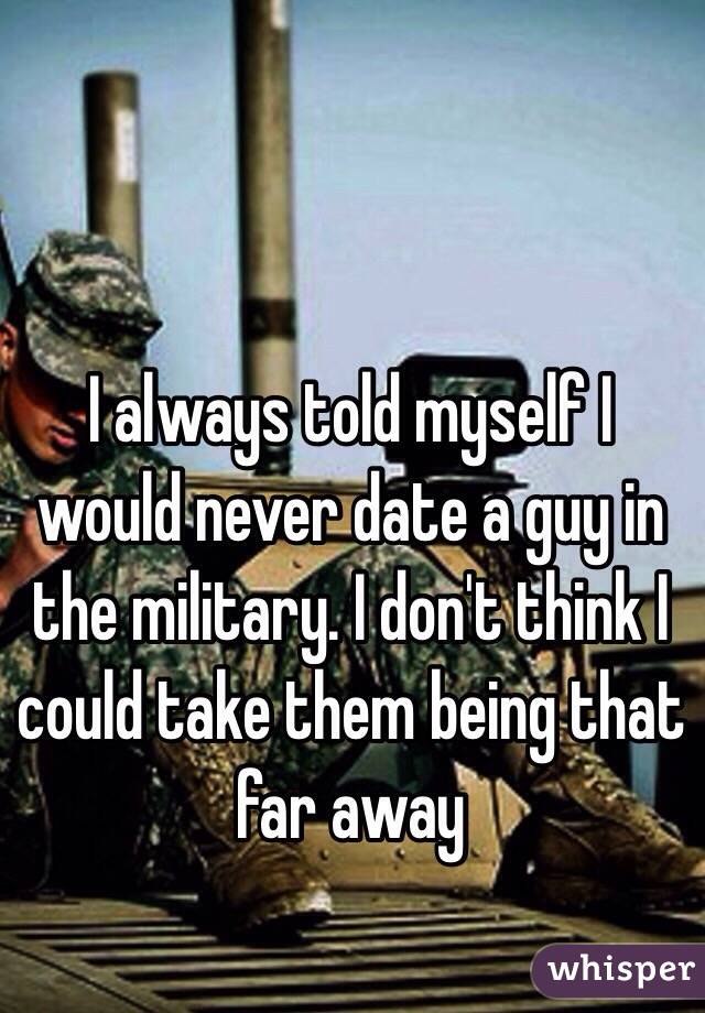 I always told myself I would never date a guy in the military. I don't think I could take them being that far away