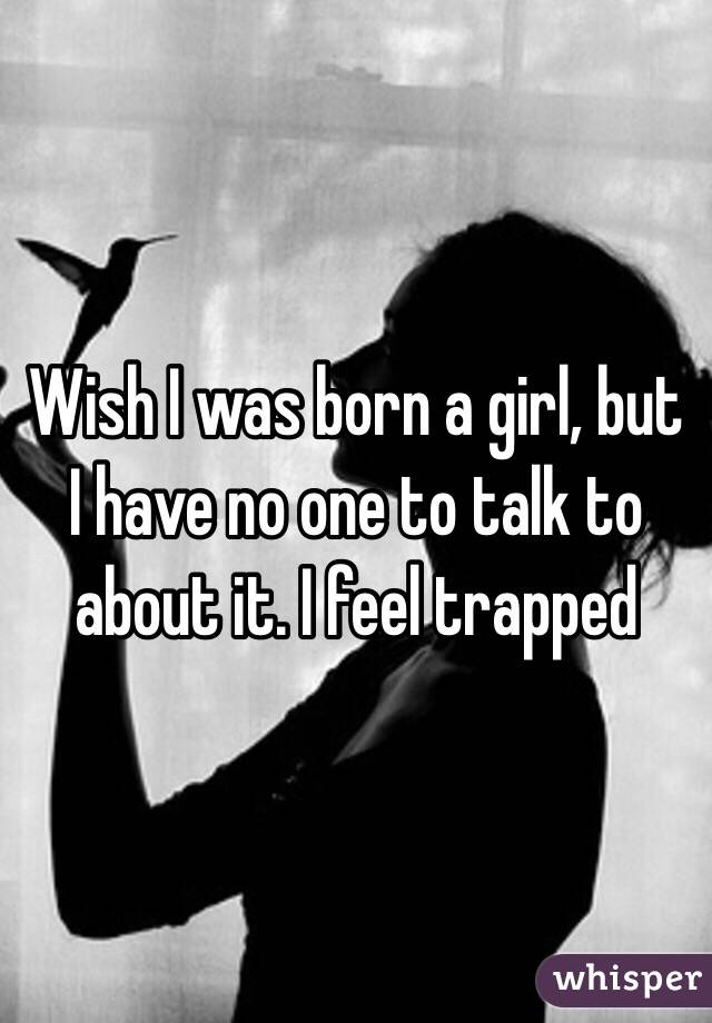 Wish I was born a girl, but I have no one to talk to about it. I feel trapped