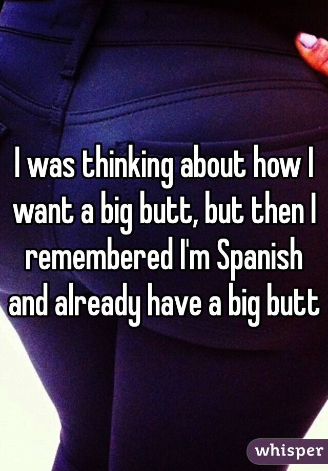 I was thinking about how I want a big butt, but then I remembered I'm Spanish and already have a big butt