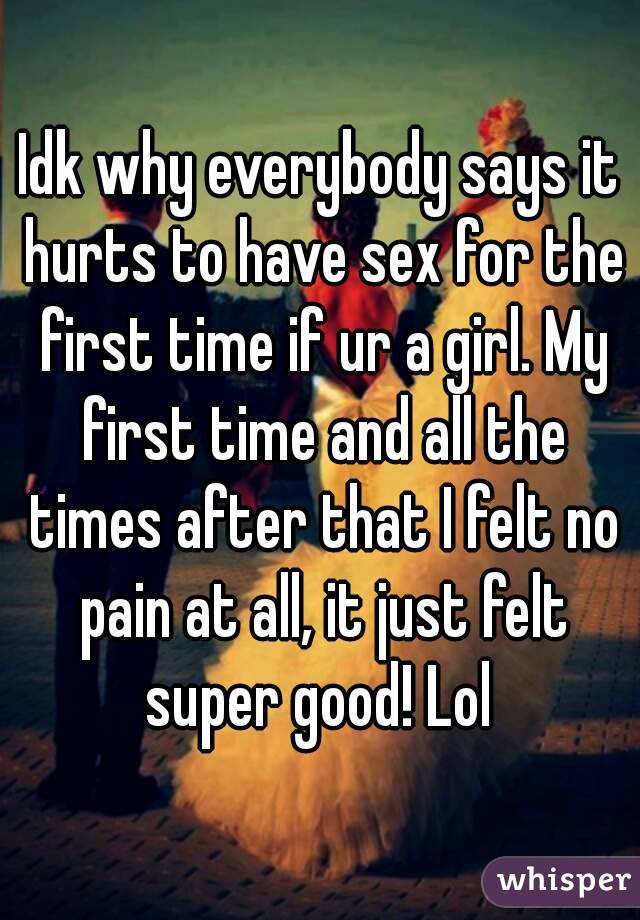 Idk why everybody says it hurts to have sex for the first time if ur a girl. My first time and all the times after that I felt no pain at all, it just felt super good! Lol 