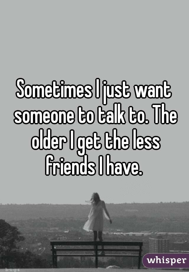 Sometimes I just want someone to talk to. The older I get the less friends I have. 