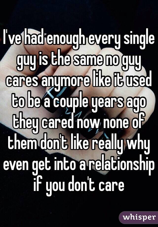 I've had enough every single guy is the same no guy cares anymore like it used to be a couple years ago they cared now none of them don't like really why even get into a relationship if you don't care 