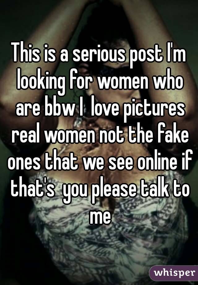 This is a serious post I'm looking for women who are bbw I  love pictures real women not the fake ones that we see online if that's  you please talk to me