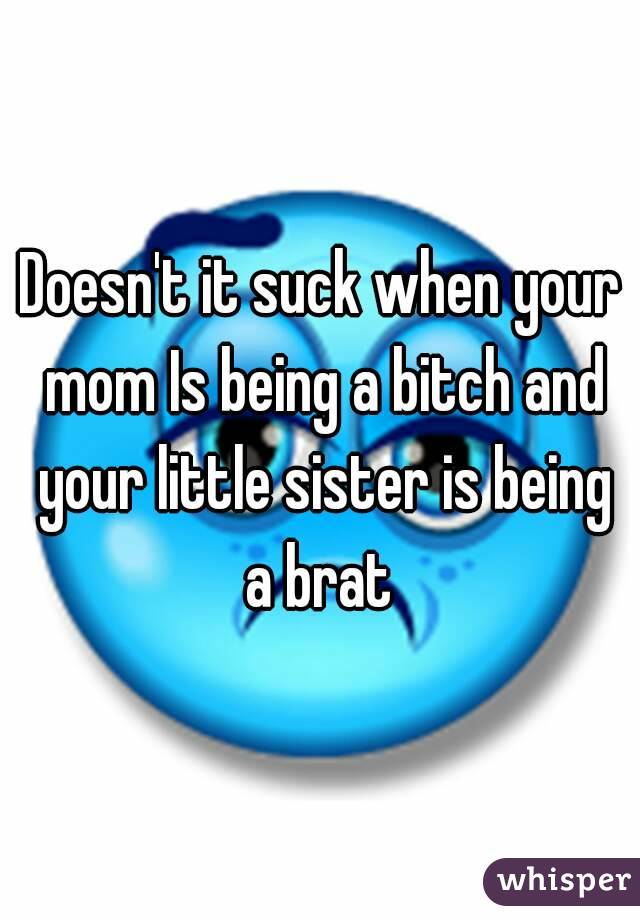 Doesn't it suck when your mom Is being a bitch and your little sister is being a brat 