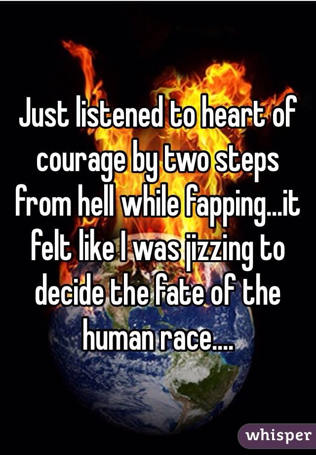 Just listened to heart of courage by two steps from hell while fapping...it felt like I was jizzing to decide the fate of the human race.... 