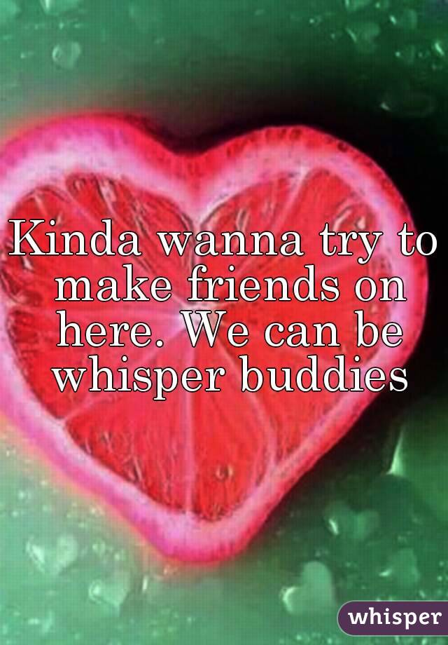 Kinda wanna try to make friends on here. We can be whisper buddies