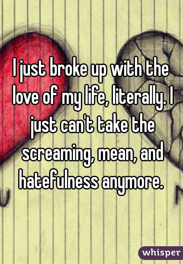 I just broke up with the love of my life, literally. I just can't take the screaming, mean, and hatefulness anymore. 