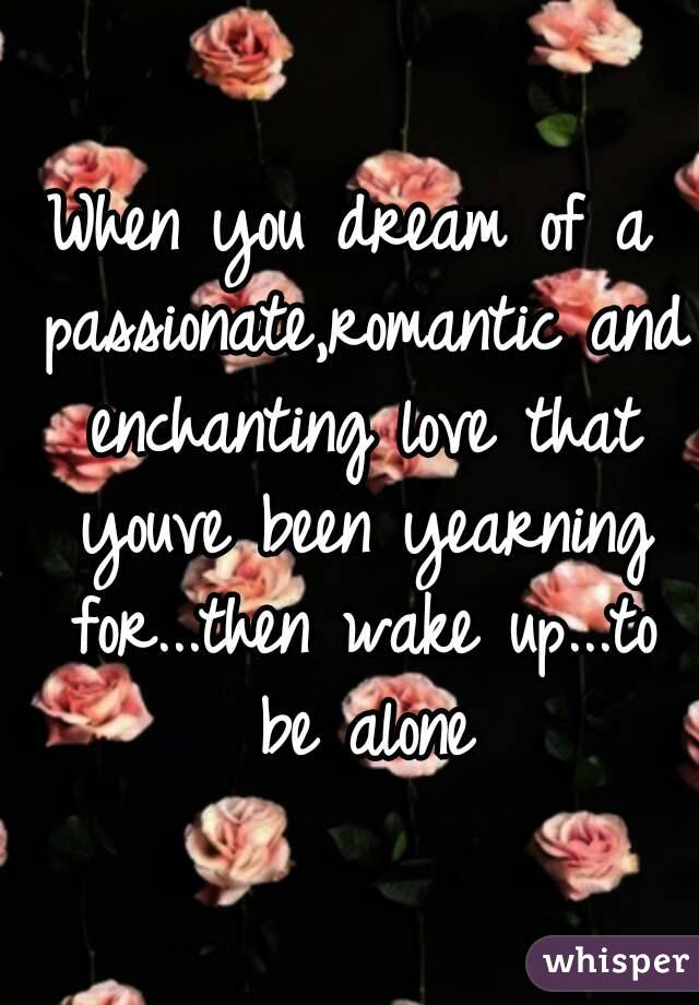 When you dream of a passionate,romantic and enchanting love that youve been yearning for...then wake up...to be alone