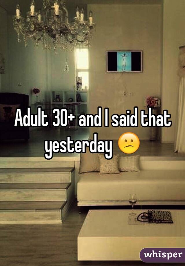 Adult 30+ and I said that yesterday 😕