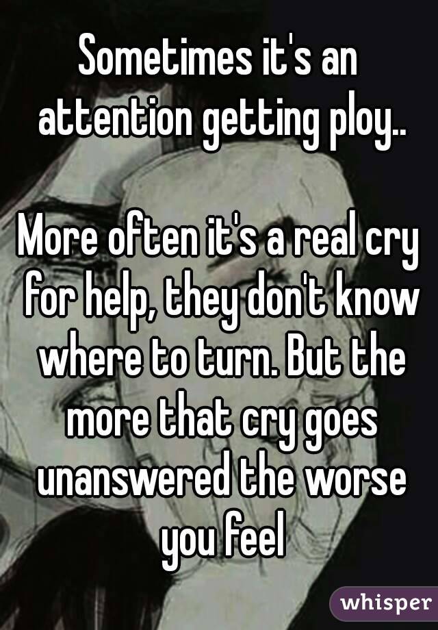 Sometimes it's an attention getting ploy..

More often it's a real cry for help, they don't know where to turn. But the more that cry goes unanswered the worse you feel