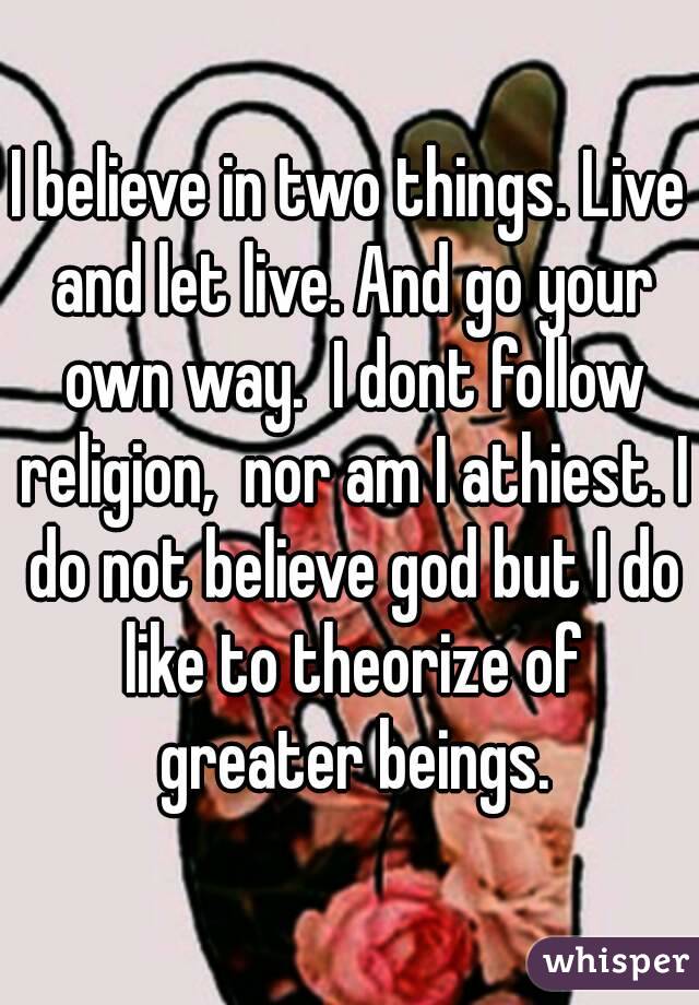 I believe in two things. Live and let live. And go your own way.  I dont follow religion,  nor am I athiest. I do not believe god but I do like to theorize of greater beings.