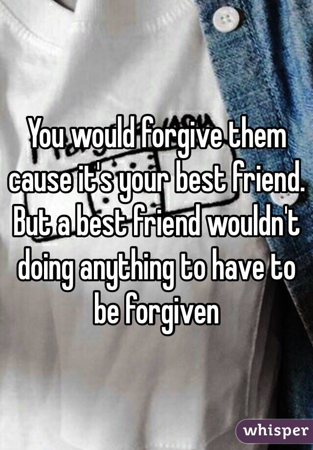 You would forgive them cause it's your best friend. But a best friend wouldn't doing anything to have to be forgiven 