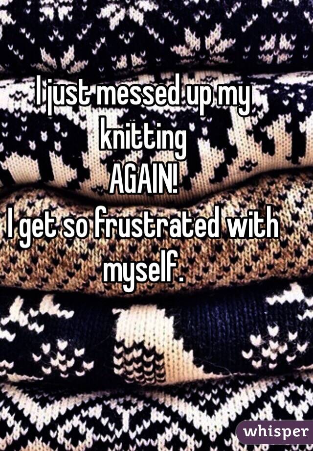 I just messed up my knitting
AGAIN!
I get so frustrated with myself.