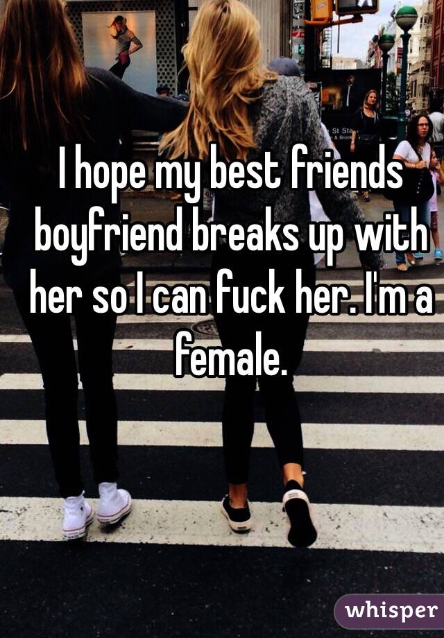 I hope my best friends boyfriend breaks up with her so I can fuck her. I'm a female. 