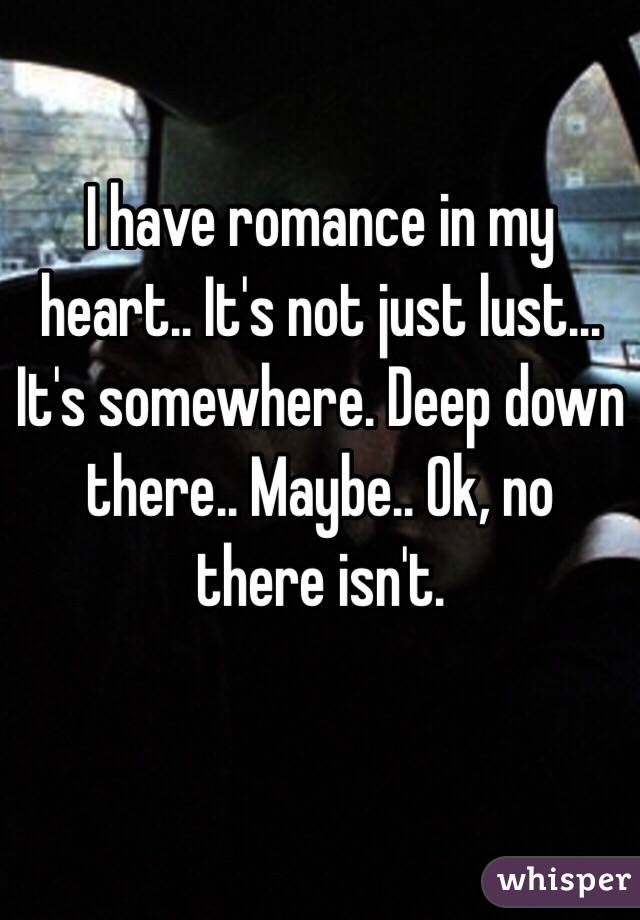 I have romance in my heart.. It's not just lust... It's somewhere. Deep down there.. Maybe.. Ok, no there isn't.