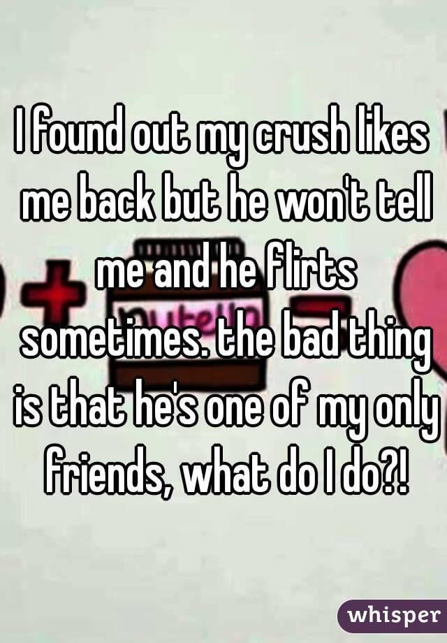 I found out my crush likes me back but he won't tell me and he flirts sometimes. the bad thing is that he's one of my only friends, what do I do?!