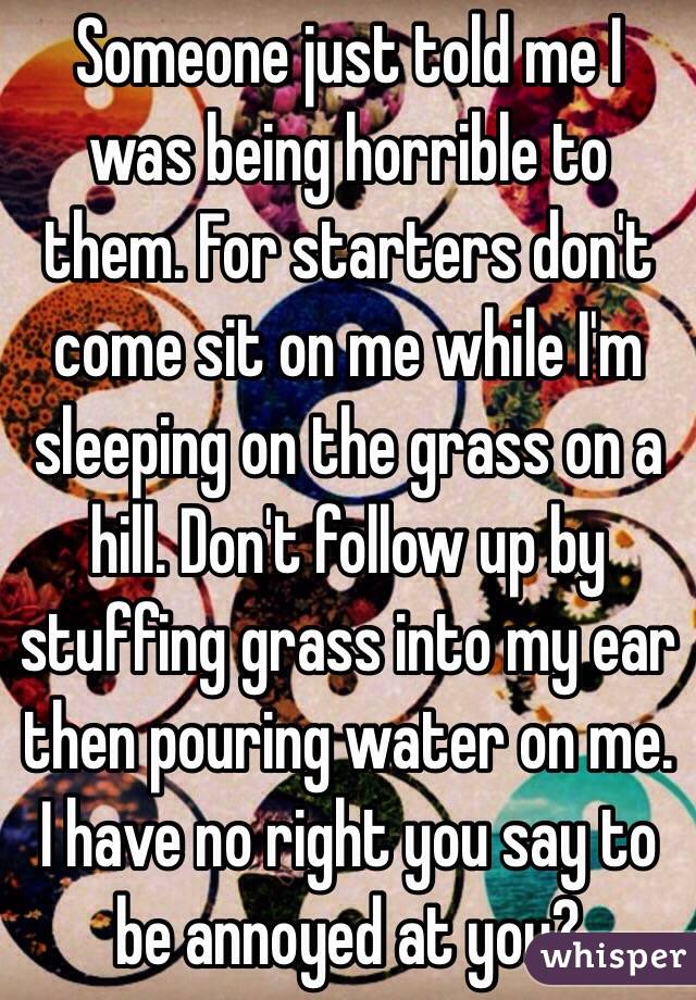 Someone just told me I was being horrible to them. For starters don't come sit on me while I'm sleeping on the grass on a hill. Don't follow up by stuffing grass into my ear then pouring water on me. I have no right you say to be annoyed at you?