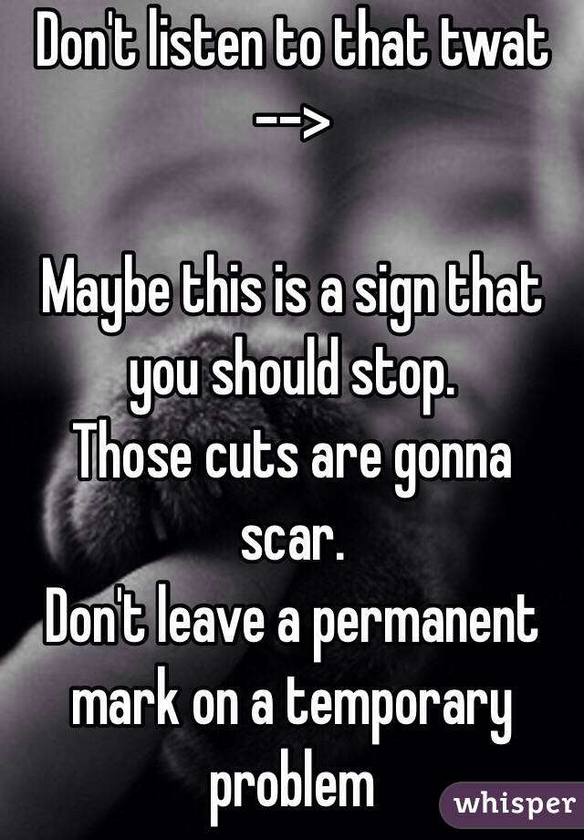 Don't listen to that twat -->

Maybe this is a sign that you should stop.
Those cuts are gonna scar.
Don't leave a permanent mark on a temporary problem