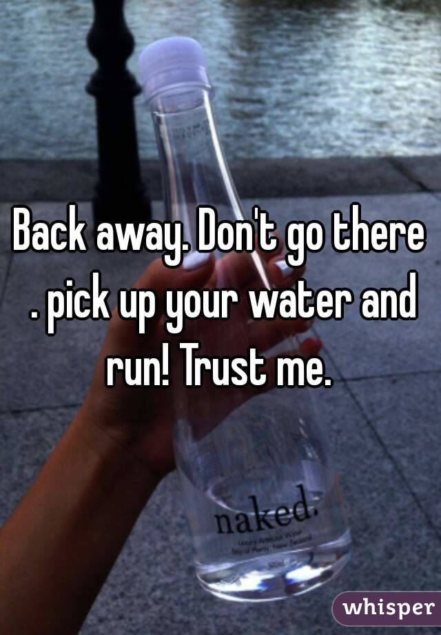 Back away. Don't go there . pick up your water and run! Trust me. 