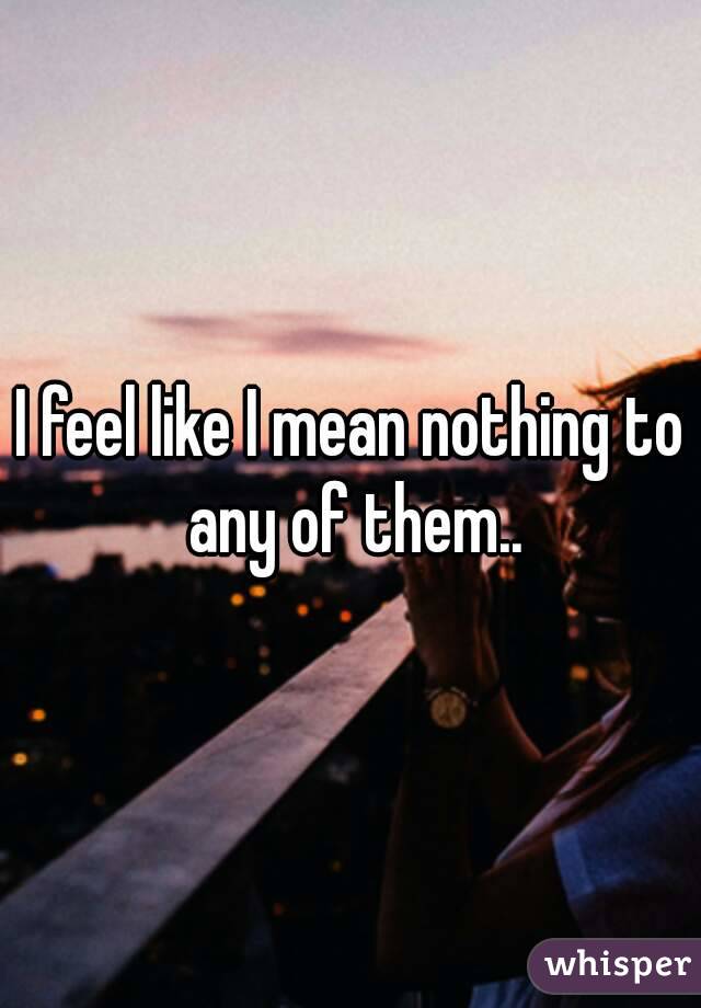 I feel like I mean nothing to any of them..