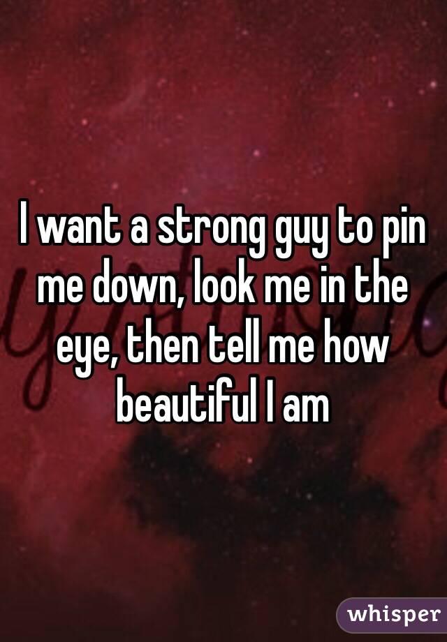 I want a strong guy to pin me down, look me in the eye, then tell me how beautiful I am