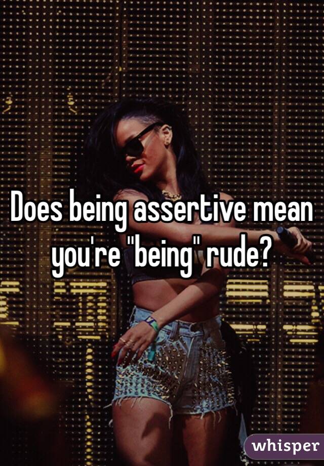 Does being assertive mean you're "being" rude?