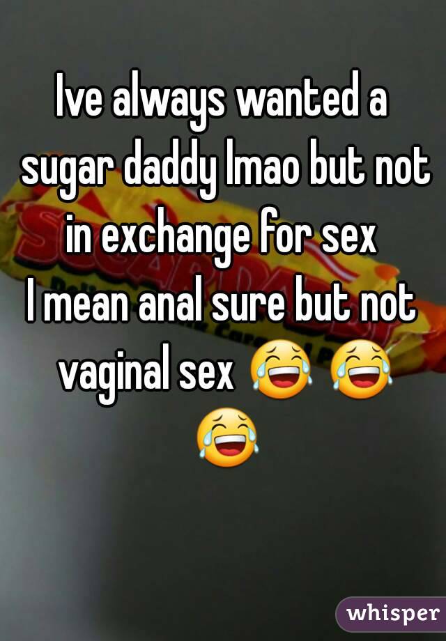 Ive always wanted a sugar daddy lmao but not in exchange for sex 
I mean anal sure but not vaginal sex 😂 😂 😂 