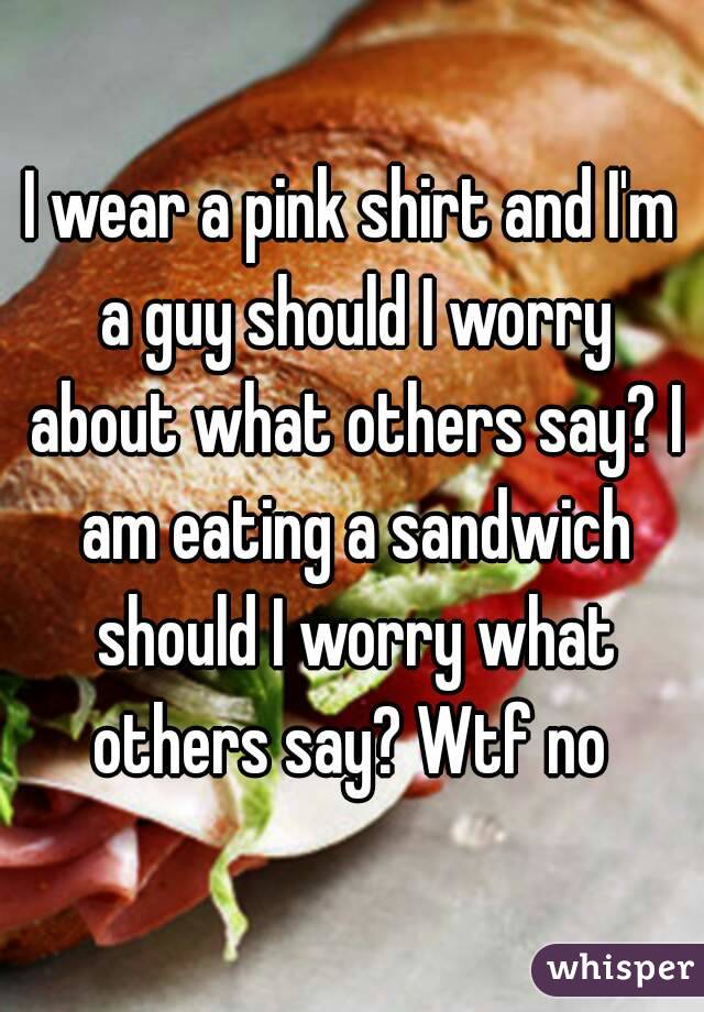 I wear a pink shirt and I'm a guy should I worry about what others say? I am eating a sandwich should I worry what others say? Wtf no 