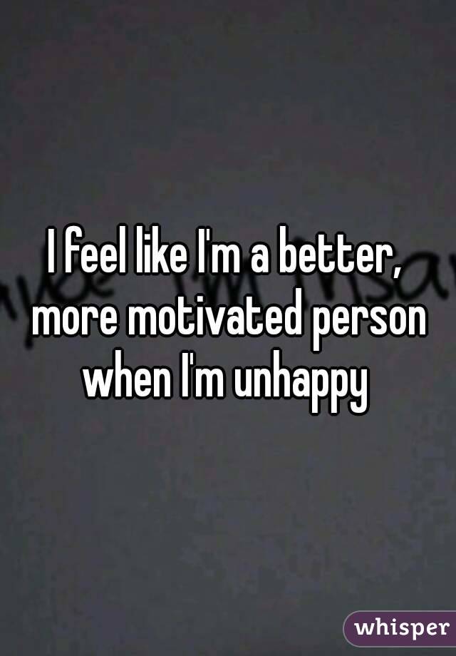 I feel like I'm a better, more motivated person when I'm unhappy 