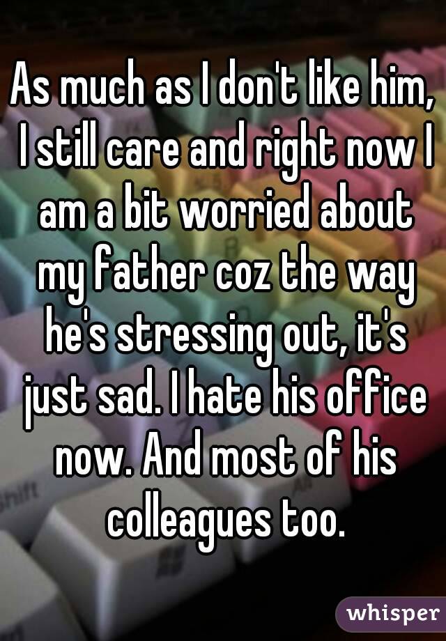 As much as I don't like him, I still care and right now I am a bit worried about my father coz the way he's stressing out, it's just sad. I hate his office now. And most of his colleagues too.