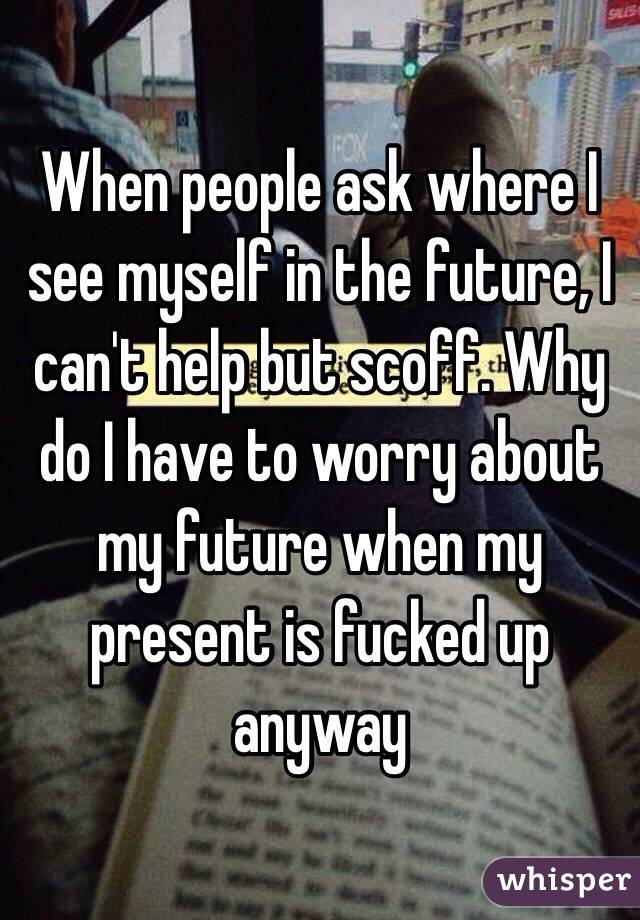 When people ask where I see myself in the future, I can't help but scoff. Why do I have to worry about my future when my present is fucked up anyway