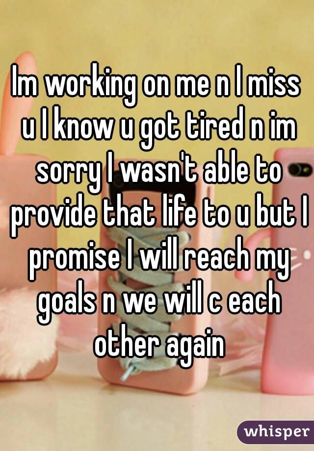 Im working on me n I miss u I know u got tired n im sorry I wasn't able to provide that life to u but I promise I will reach my goals n we will c each other again