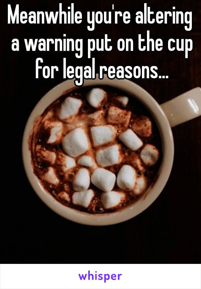 Meanwhile you're altering a warning put on the cup for legal reasons...