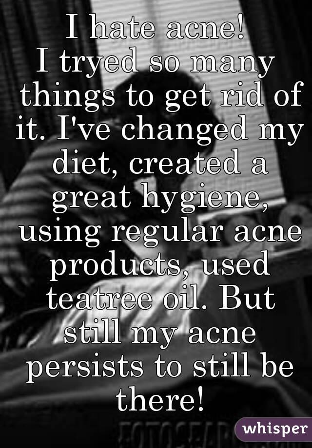 I hate acne!
I tryed so many things to get rid of it. I've changed my diet, created a great hygiene, using regular acne products, used teatree oil. But still my acne persists to still be there!