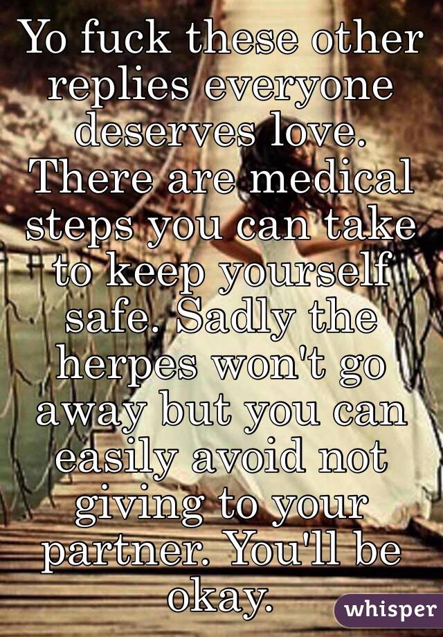 Yo fuck these other replies everyone deserves love. There are medical steps you can take to keep yourself safe. Sadly the herpes won't go away but you can easily avoid not giving to your partner. You'll be okay. 