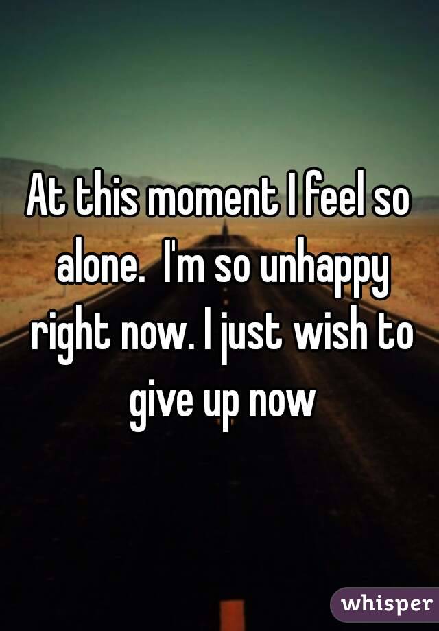 At this moment I feel so alone.  I'm so unhappy right now. I just wish to give up now