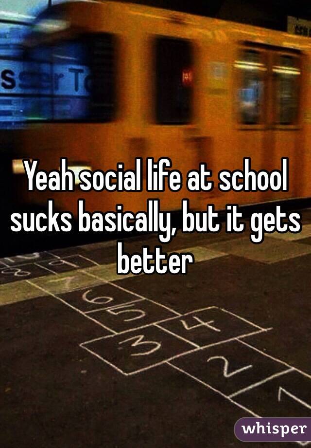 Yeah social life at school sucks basically, but it gets better