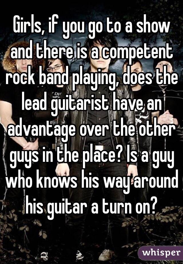 Girls, if you go to a show and there is a competent rock band playing, does the lead guitarist have an advantage over the other guys in the place? Is a guy who knows his way around his guitar a turn on? 