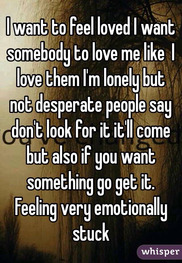 I want to feel loved I want somebody to love me like  I love them I'm lonely but not desperate people say don't look for it it'll come but also if you want something go get it. Feeling very emotionally stuck