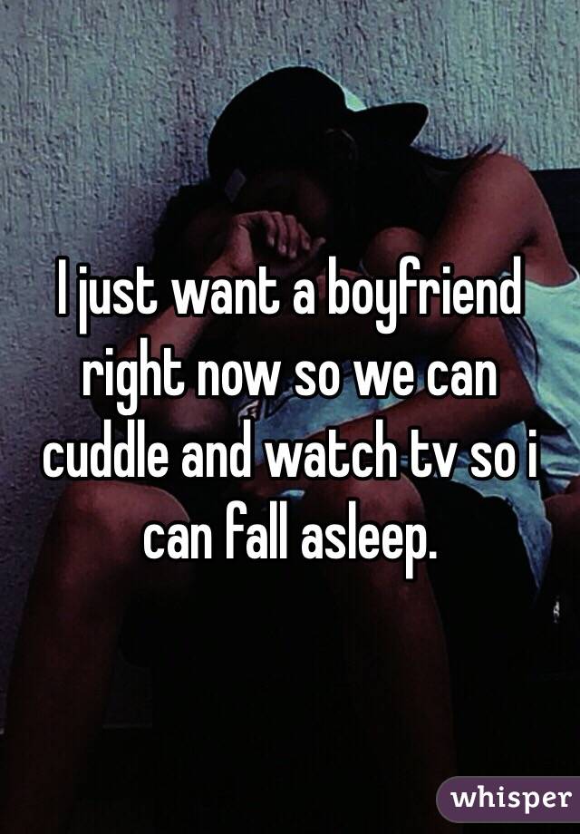 I just want a boyfriend right now so we can cuddle and watch tv so i can fall asleep.