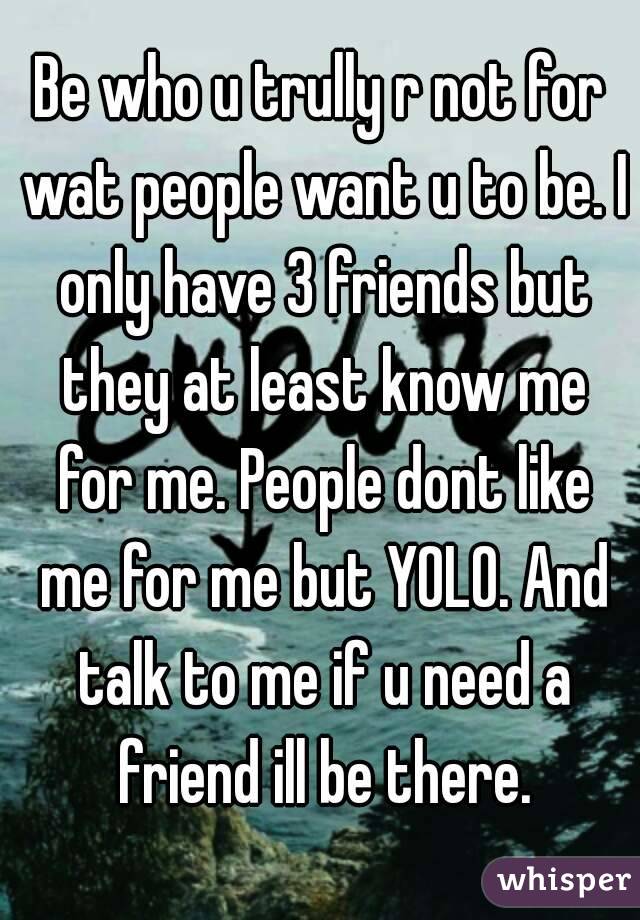 Be who u trully r not for wat people want u to be. I only have 3 friends but they at least know me for me. People dont like me for me but YOLO. And talk to me if u need a friend ill be there.