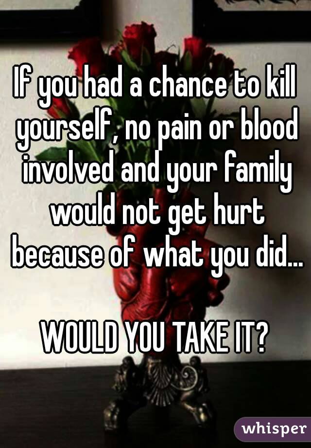 If you had a chance to kill yourself, no pain or blood involved and your family would not get hurt because of what you did...

WOULD YOU TAKE IT?