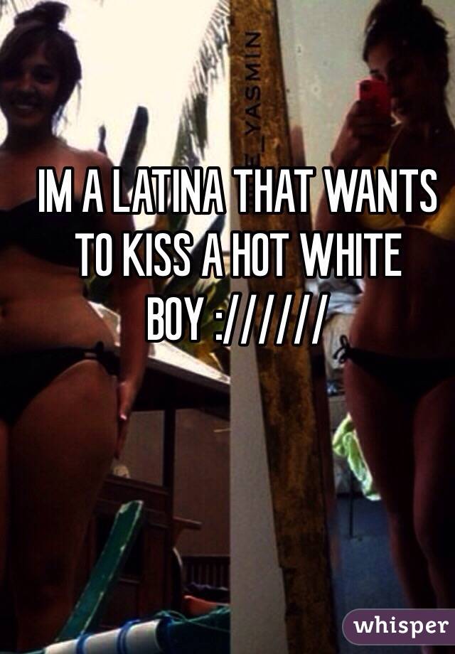 IM A LATINA THAT WANTS TO KISS A HOT WHITE BOY :////// 