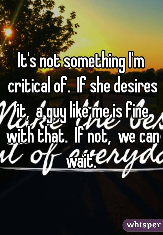 It's not something I'm critical of.  If she desires it,  a guy like me is fine with that.  If not,  we can wait. 