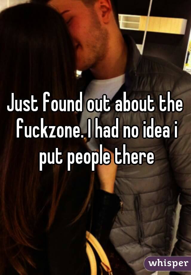 Just found out about the fuckzone. I had no idea i put people there