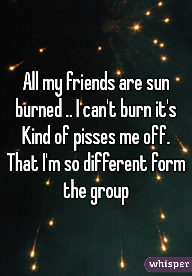 All my friends are sun burned .. I can't burn it's Kind of pisses me off. That I'm so different form the group 